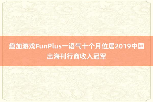 趣加游戏FunPlus一语气十个月位居2019中国出海刊行商收入冠军