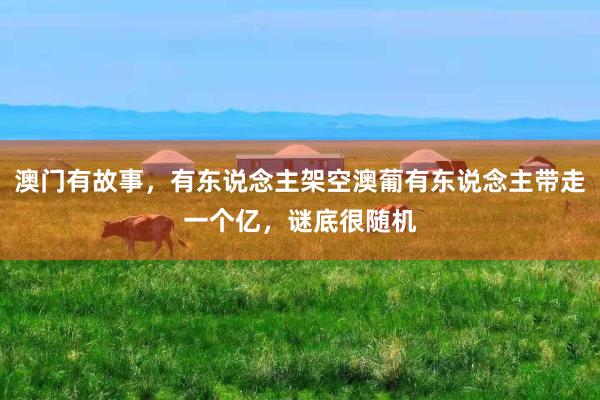 澳门有故事，有东说念主架空澳葡有东说念主带走一个亿，谜底很随机