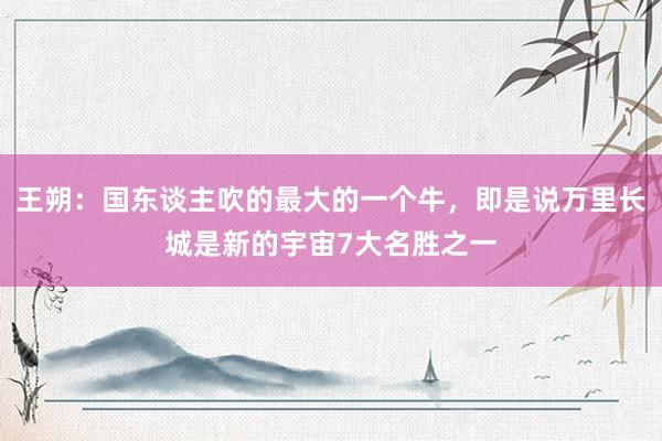 王朔：国东谈主吹的最大的一个牛，即是说万里长城是新的宇宙7大名胜之一