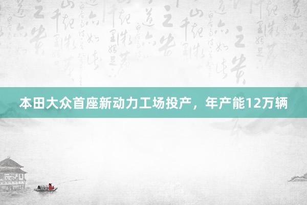本田大众首座新动力工场投产，年产能12万辆