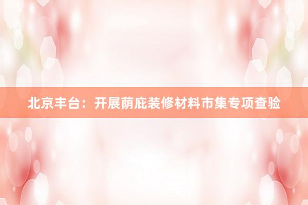 北京丰台：开展荫庇装修材料市集专项查验
