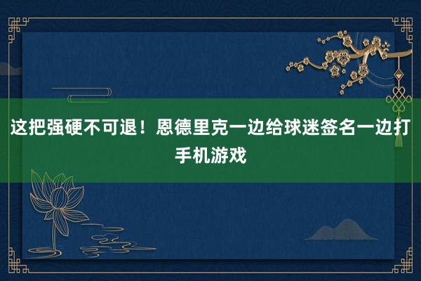 这把强硬不可退！恩德里克一边给球迷签名一边打手机游戏