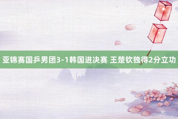 亚锦赛国乒男团3-1韩国进决赛 王楚钦独得2分立功