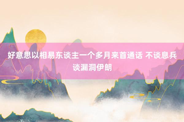 好意思以相易东谈主一个多月来首通话 不谈息兵谈漏洞伊朗