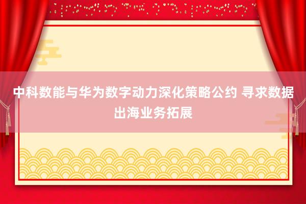 中科数能与华为数字动力深化策略公约 寻求数据出海业务拓展