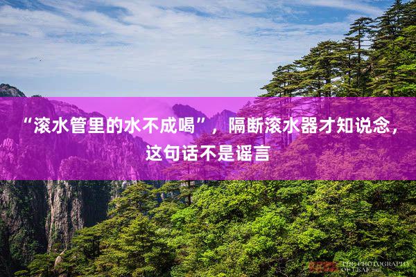 “滚水管里的水不成喝”，隔断滚水器才知说念，这句话不是谣言