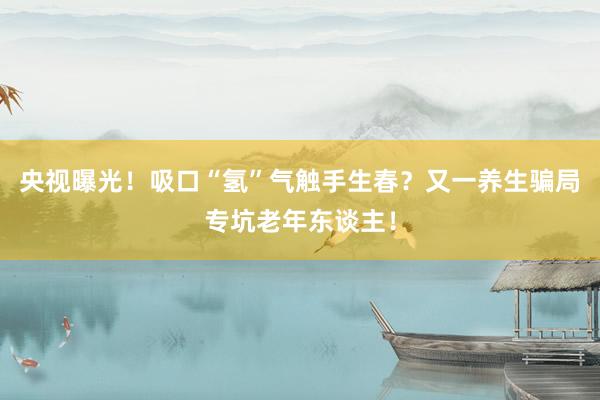 央视曝光!吸口“氢”气触手生春?又一养生骗局专坑老年东谈主!