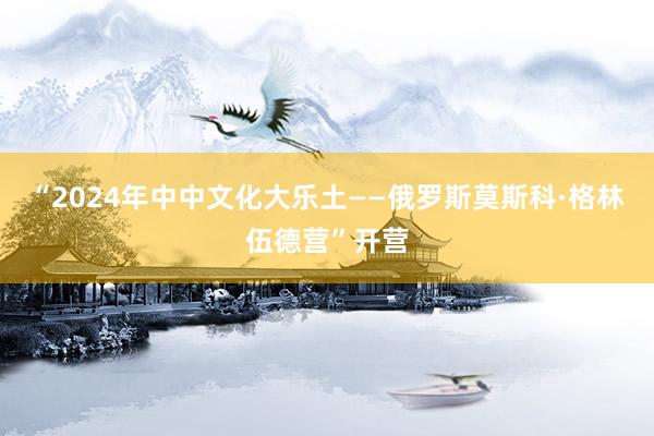 “2024年中中文化大乐土——俄罗斯莫斯科·格林伍德营”开营