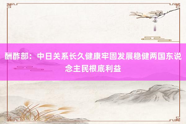 酬酢部：中日关系长久健康牢固发展稳健两国东说念主民根底利益