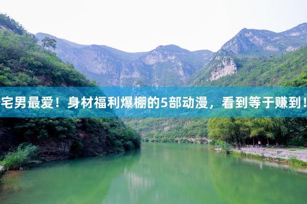 宅男最爱！身材福利爆棚的5部动漫，看到等于赚到！