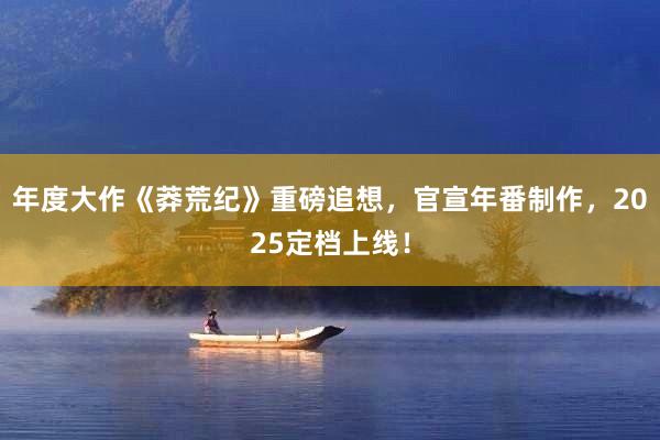 年度大作《莽荒纪》重磅追想，官宣年番制作，2025定档上线！