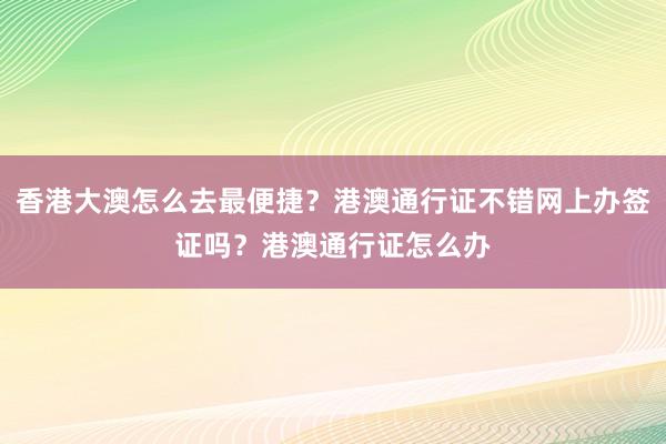 香港大澳怎么去最便捷？港澳通行证不错网上办签证吗？港澳通行证怎么办