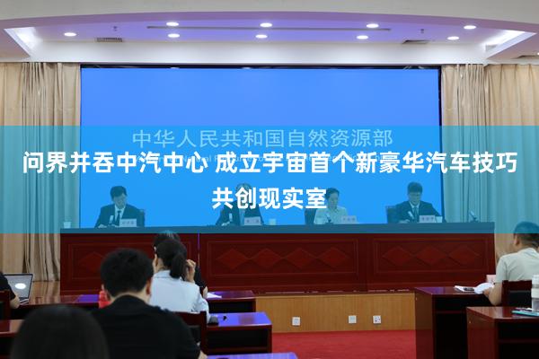 问界并吞中汽中心 成立宇宙首个新豪华汽车技巧共创现实室