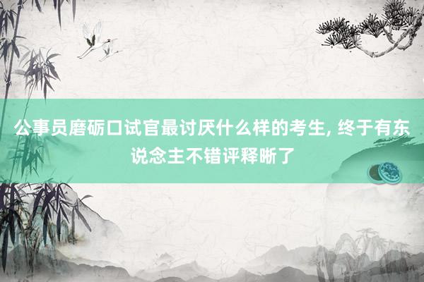 公事员磨砺口试官最讨厌什么样的考生, 终于有东说念主不错评释晰了