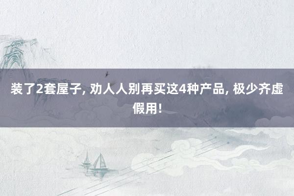 装了2套屋子, 劝人人别再买这4种产品, 极少齐虚假用!